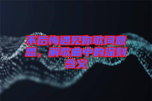 不后悔遇見你歌詞意思，解歌曲中的深刻含義