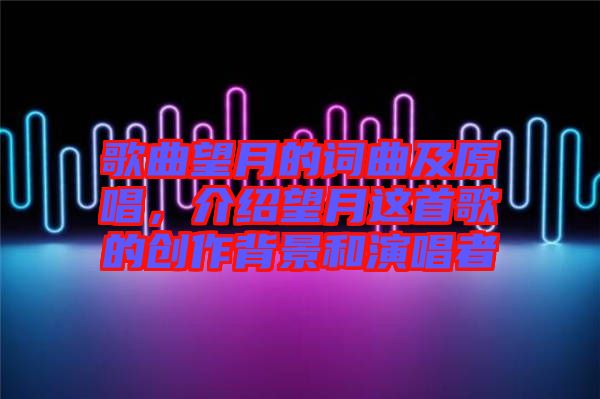 歌曲望月的詞曲及原唱，介紹望月這首歌的創作背景和演唱者