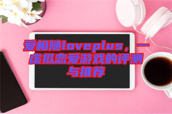 愛相隨loveplus，一虛擬戀愛游戲的評測與推薦