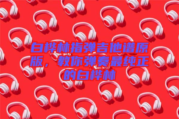 白樺林指彈吉他譜原版，教你彈奏最純正的白樺林