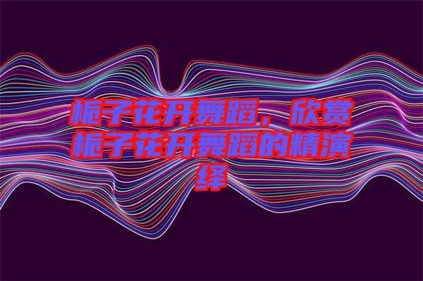 梔子花開舞蹈，欣賞梔子花開舞蹈的精演繹