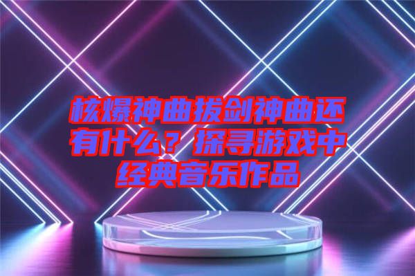 核爆神曲拔劍神曲還有什么？探尋游戲中經(jīng)典音樂(lè)作品