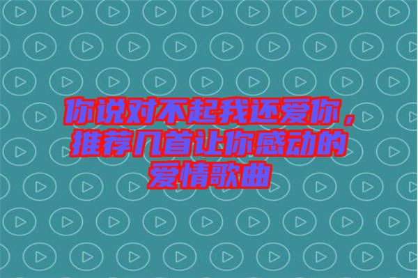 你說對不起我還愛你，推薦幾首讓你感動的愛情歌曲