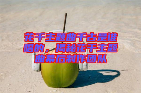 花千主題曲千古是誰唱的，揭秘花千主題曲幕后制作團隊