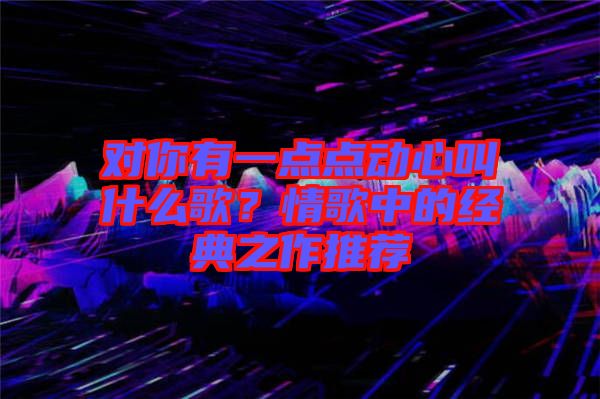 對你有一點點動心叫什么歌？情歌中的經典之作推薦