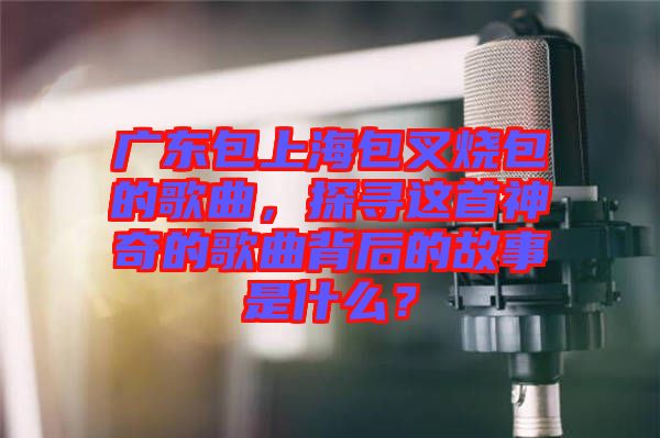 廣東包上海包叉燒包的歌曲，探尋這首神奇的歌曲背后的故事是什么？