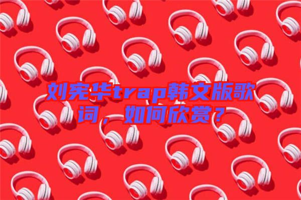 劉憲華trap韓文版歌詞，如何欣賞？