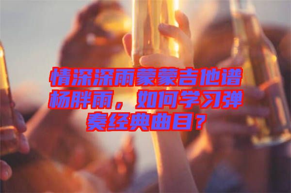 情深深雨蒙蒙吉他譜楊胖雨，如何學(xué)習(xí)彈奏經(jīng)典曲目？