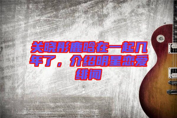 關曉彤鹿晗在一起幾年了，介紹明星戀愛緋聞