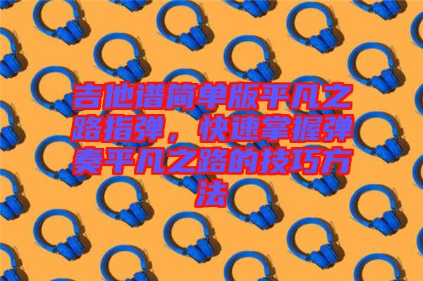 吉他譜簡單版平凡之路指彈，快速掌握彈奏平凡之路的技巧方法