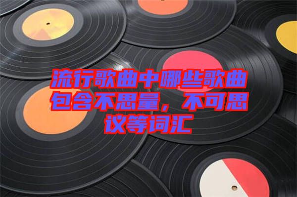 流行歌曲中哪些歌曲包含不思量，不可思議等詞匯