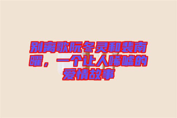 別離歌阮冬靈和裴南曜，一個讓人唏噓的愛情故事