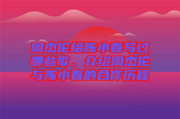 周杰倫給陳小春寫過哪些歌，介紹周杰倫與陳小春的合作歷程