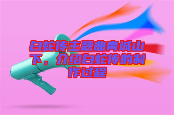 白蛇傳主題曲青城山下，介紹白蛇傳的制作過(guò)程