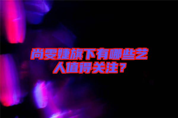 尚雯婕旗下有哪些藝人值得關注？