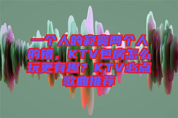 一個人的寂寞兩個人的錯，KTV包房怎么玩更有趣？KTV必點歌曲推薦
