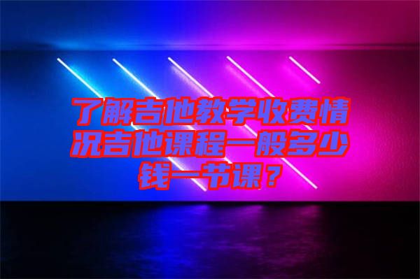 了解吉他教學收費情況吉他課程一般多少錢一節課？
