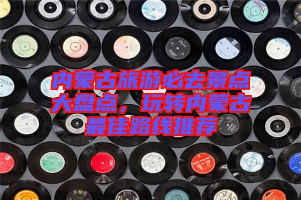 內蒙古旅游必去景點大盤點，玩轉內蒙古最佳路線推薦