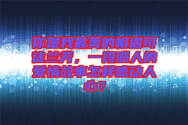 你是我最美的相遇司徒蘭芳，一段感人的愛情故事怎樣感動人心？