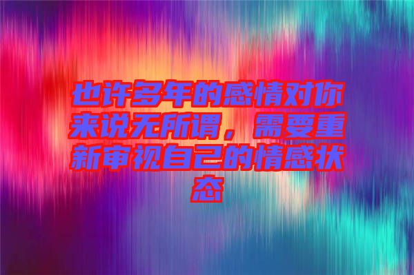 也許多年的感情對你來說無所謂，需要重新審視自己的情感狀態