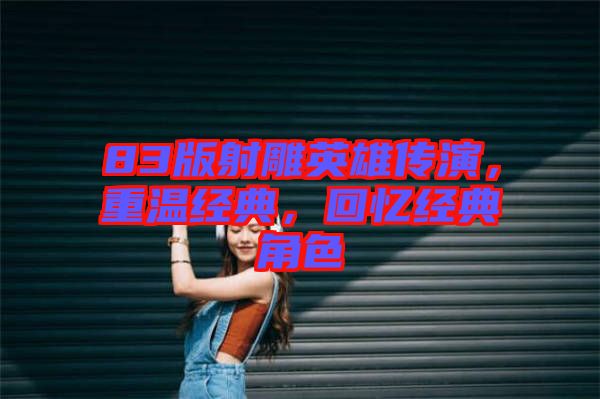 83版射雕英雄傳演，重溫經典，回憶經典角色