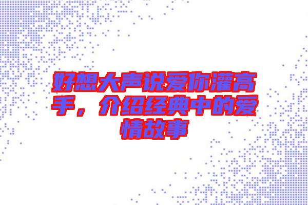好想大聲說愛你灌高手，介紹經典中的愛情故事