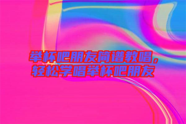 舉杯吧朋友簡譜教唱，輕松學唱舉杯吧朋友