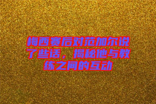 梅西賽后對(duì)范加爾說(shuō)了些話，揭秘他與教練之間的互動(dòng)