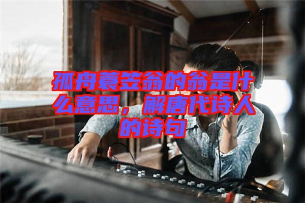 孤舟蓑笠翁的翁是什么意思，解唐代詩人的詩句