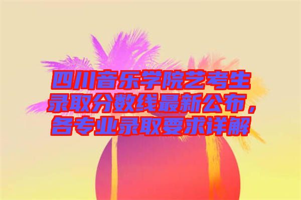 四川音樂學院藝考生錄取分數線最新公布，各專業錄取要求詳解