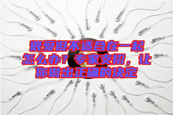 很愛但不適合在一起怎么辦？專家支招，讓你做出正確的決定