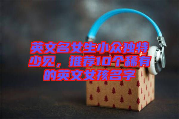 英文名女生小眾獨特少見，推薦10個稀有的英文女孩名字
