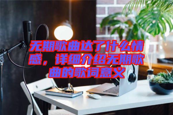 無期歌曲達了什么情感，詳細介紹無期歌曲的歌詞意義