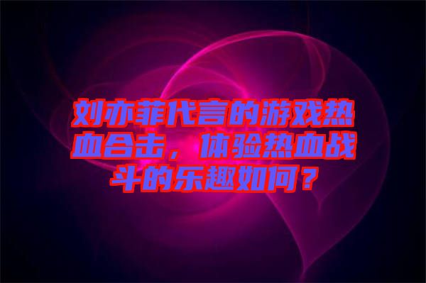 劉亦菲代言的游戲熱血合擊，體驗熱血戰斗的樂趣如何？