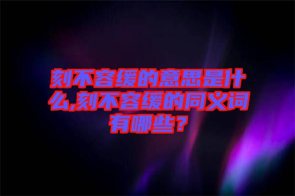 刻不容緩的意思是什么,刻不容緩的同義詞有哪些？