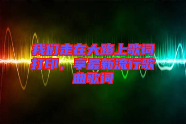 我們走在大路上歌詞打印，享最新流行歌曲歌詞