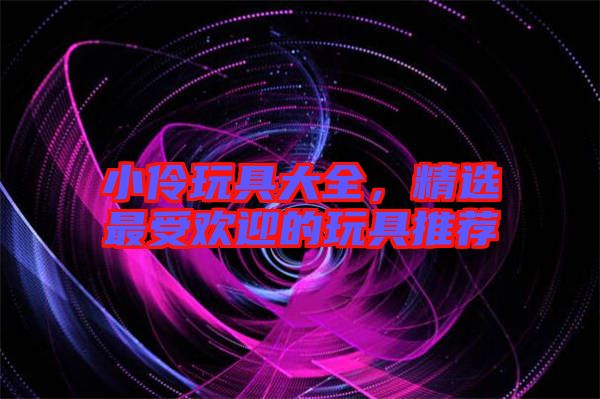 小伶玩具大全，精選最受歡迎的玩具推薦