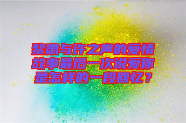 黎肅與許之聲的愛情故事最后一次說愛你是怎樣的一段回憶？