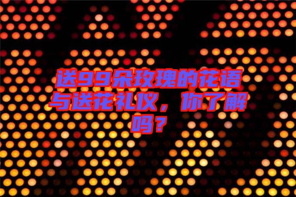送99朵玫瑰的花語與送花禮儀，你了解嗎？