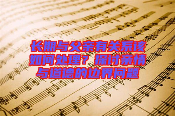 長期與父親有關系該如何處理？探討親情與道德的邊界問題