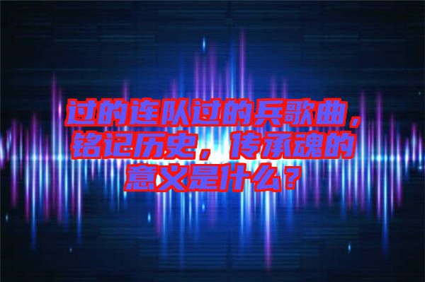過(guò)的連隊(duì)過(guò)的兵歌曲，銘記歷史，傳承魂的意義是什么？