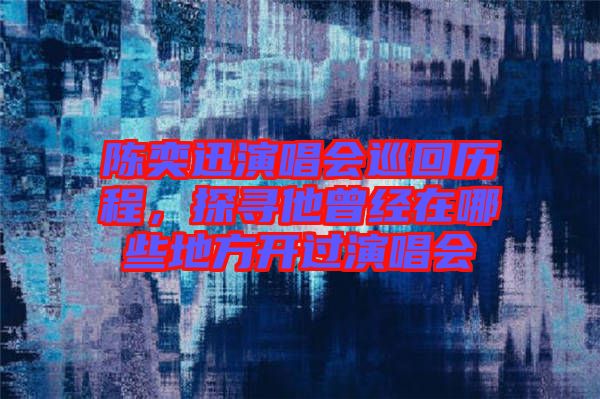陳奕迅演唱會巡回歷程，探尋他曾經在哪些地方開過演唱會