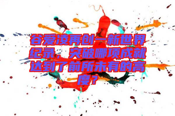 谷愛凌再創(chuàng)一新世界紀(jì)錄，突破哪項成就達到了前所未有的高度？