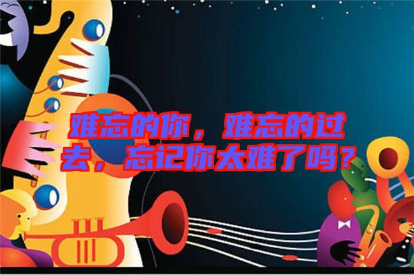 難忘的你，難忘的過去，忘記你太難了嗎？