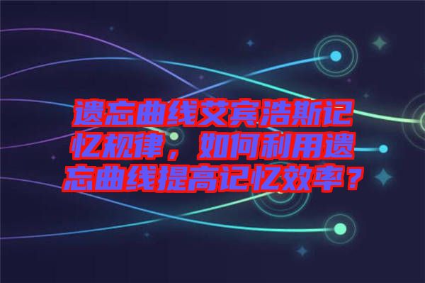 遺忘曲線艾賓浩斯記憶規律，如何利用遺忘曲線提高記憶效率？