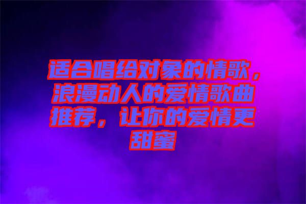 適合唱給對(duì)象的情歌，浪漫動(dòng)人的愛情歌曲推薦，讓你的愛情更甜蜜