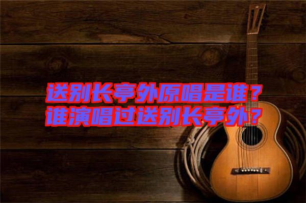 送別長亭外原唱是誰？誰演唱過送別長亭外？