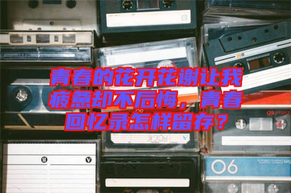 青春的花開花謝讓我疲憊卻不后悔，青春回憶錄怎樣留存？