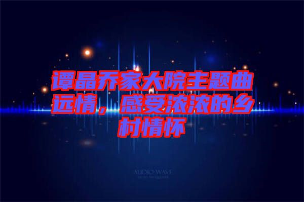譚晶喬家大院主題曲遠情，感受濃濃的鄉(xiāng)村情懷