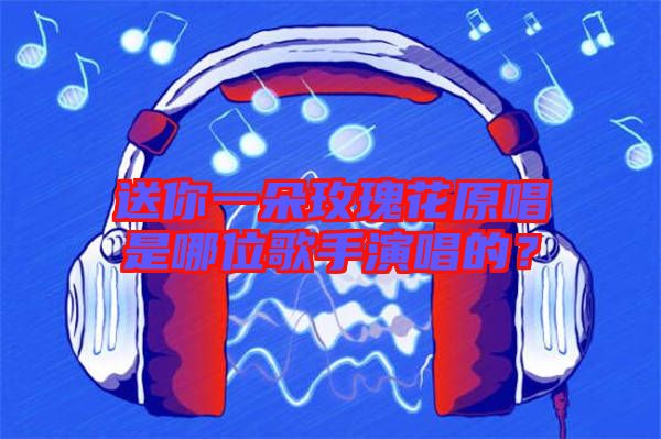 送你一朵玫瑰花原唱是哪位歌手演唱的？